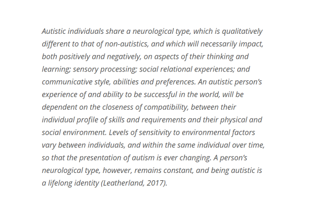 Autistic individuals share a neurological type, which is qualitatively different to that of non-autistics, and which will necessarily impact, both positively and negatively, on aspects of their thinking and learning; sensory processing; social relational experiences; and communicative style, abilities and preferences. An autistic person’s experience of and ability to be successful in the world, will be dependent on the closeness of compatibility, between their individual profile of skills and requirements and their physical and social environment. Levels of sensitivity to environmental factors vary between individuals, and within the same individual over time, so that the presentation of autism is ever changing. A person’s neurological type, however, remains constant, and being autistic is a lifelong identity (Leatherland, 2017).